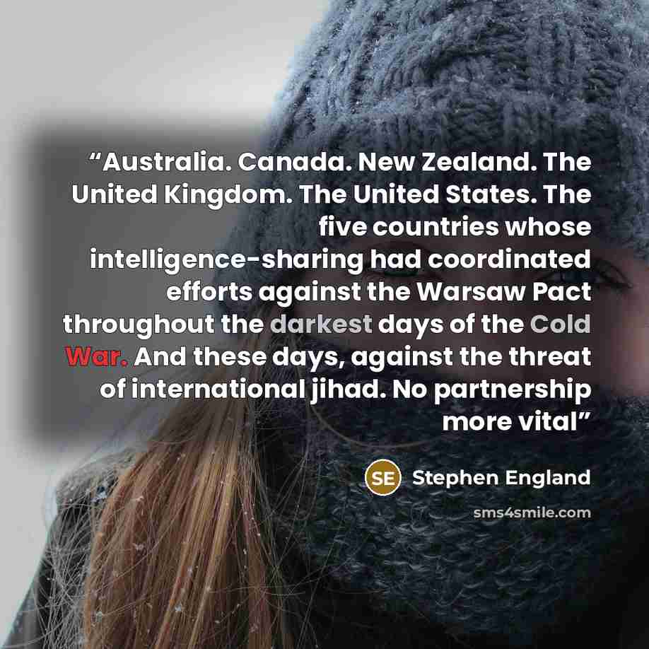 “Australia. Canada. New Zealand. The United Kingdom. The United States. The five countries whose intelligence-sharing had coordinated efforts against the Warsaw Pact throughout the darkest days of the Cold War. And these days, against the threat of international jihad. No partnership more vital” quote by Stephen England