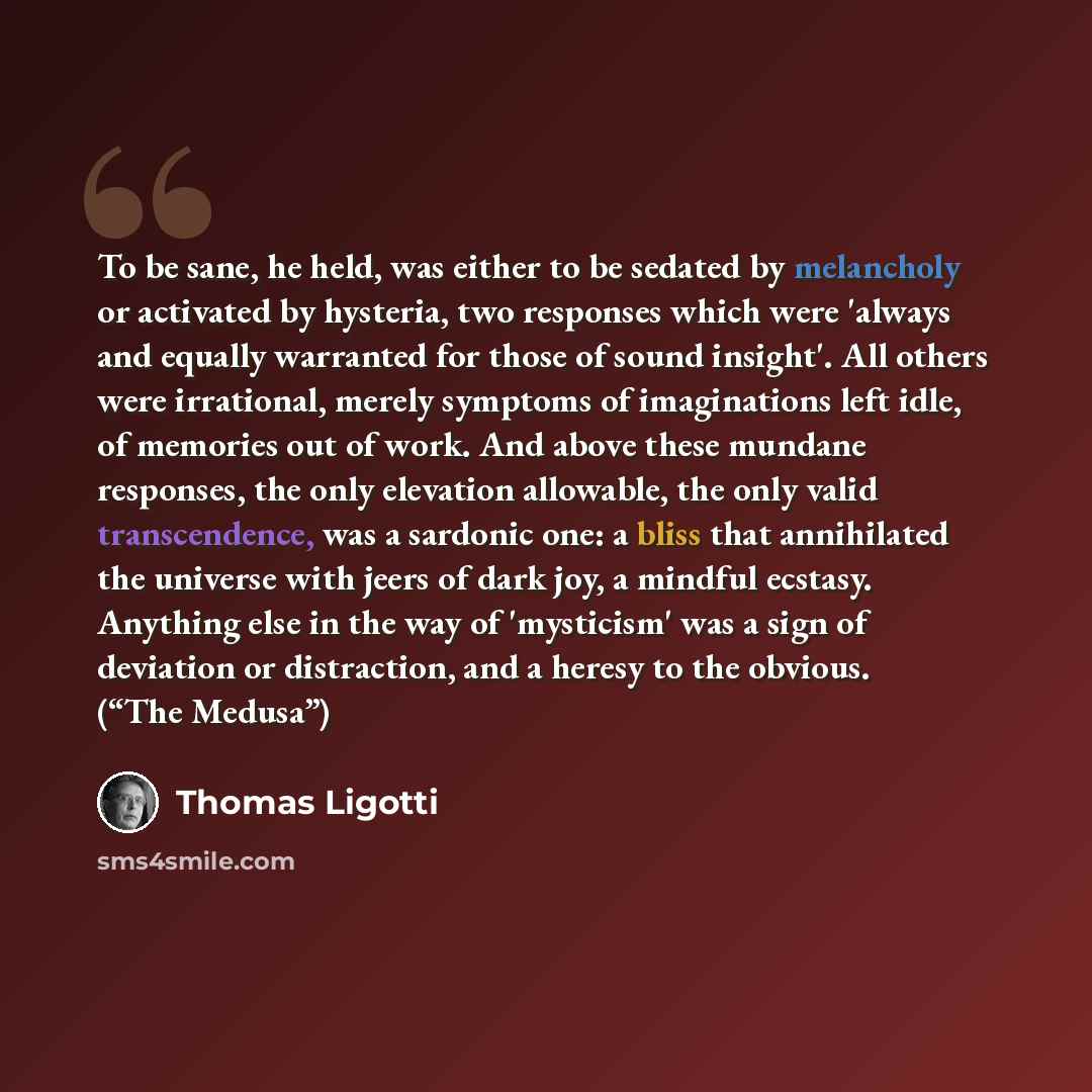 “To be sane, he held, was either to be sedated by melancholy or activated by hysteria, two responses which were 'always and equally warranted for those of sound insight'. All others were irrational, merely symptoms of imaginations left idle, of memories out of work. And above these mundane…” quote by Thomas Ligotti