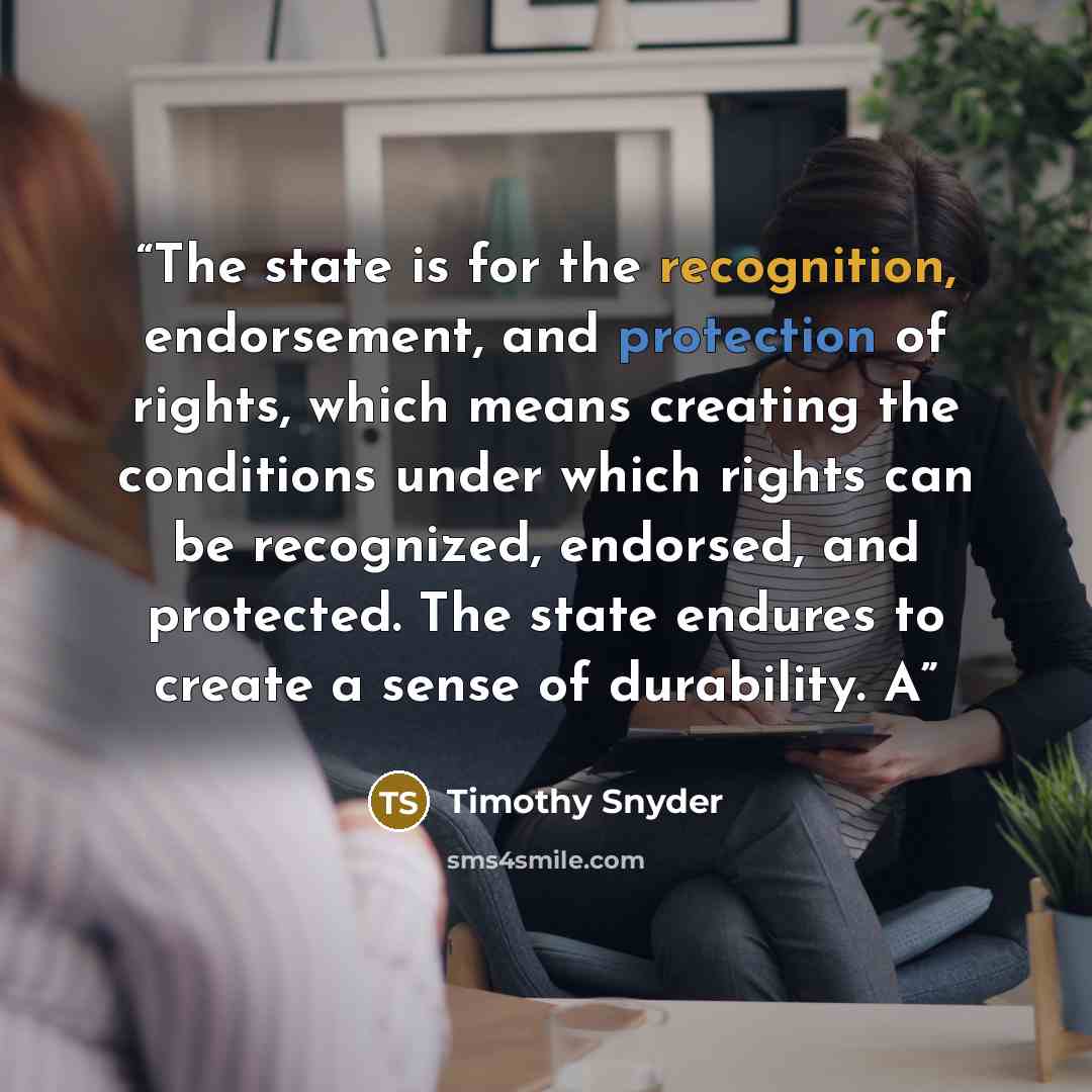 “The state is for the recognition, endorsement, and protection of rights, which means creating the conditions under which rights can be recognized, endorsed, and protected. The state endures to create a sense of durability. A” quote by Timothy Snyder