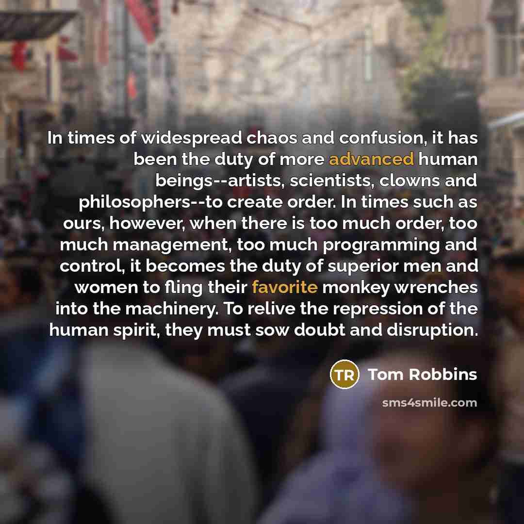 “In times of widespread chaos and confusion, it has been the duty of more advanced human beings--artists, scientists, clowns and philosophers--to create order. In times such as ours, however, when there is too much order, too much management, too much programming and control, it becomes the duty of…” quote by Tom Robbins