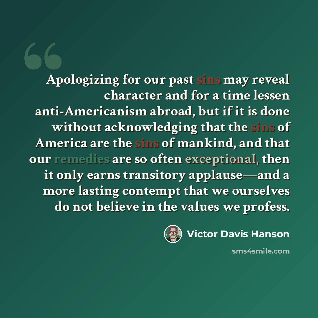 “Apologizing for our past sins may reveal character and for a time lessen anti-Americanism abroad, but if it is done without acknowledging that the sins of America are the sins of mankind, and that our remedies are so often exceptional, then it only earns transitory applause—and a more lasting…” quote by Victor Davis Hanson