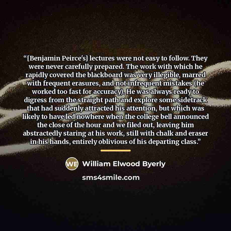 “[Benjamin Peirce's] lectures were not easy to follow. They were never carefully prepared. The work with which he rapidly covered the blackboard was very illegible, marred with frequent erasures, and not infrequent mistakes (he worked too fast for accuracy). He was always ready to digress from the…” quote by William Elwood Byerly