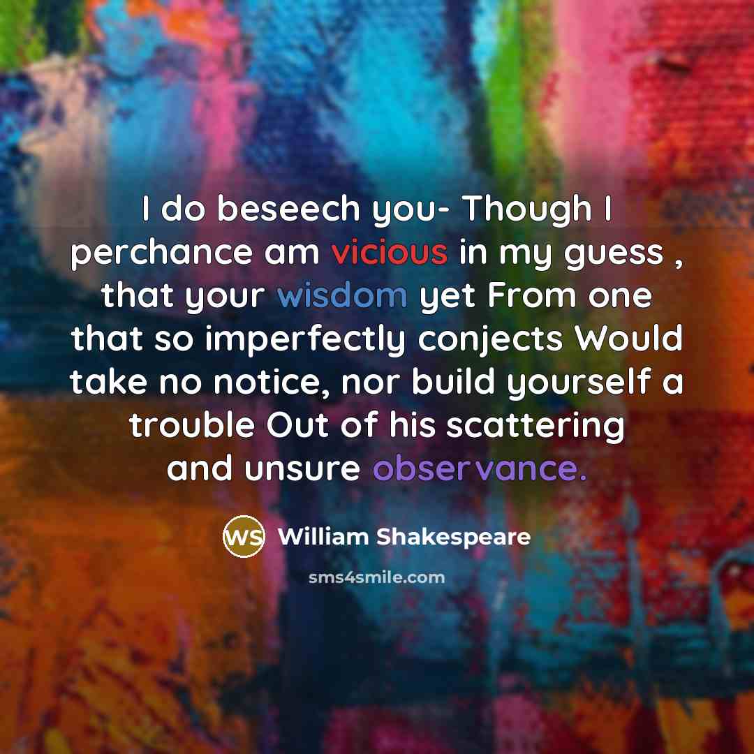 “I do beseech you- Though I perchance am vicious in my guess , that your wisdom yet From one that so imperfectly conjects Would take no notice, nor build yourself a trouble Out of his scattering and unsure observance.” quote by William Shakespeare