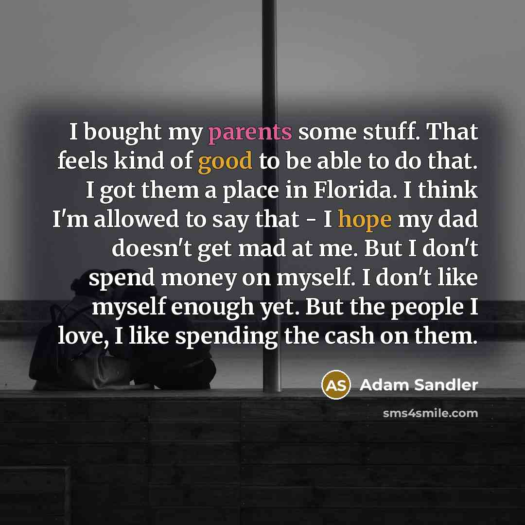 “I bought my parents some stuff. That feels kind of good to be able to do that. I got them a place in Florida. I think I'm allowed to say that - I hope my dad doesn't get mad at me. But I don't spend money on myself. I don't like myself enough yet. But the people I love, I like spending the cash on…” quote by Adam Sandler