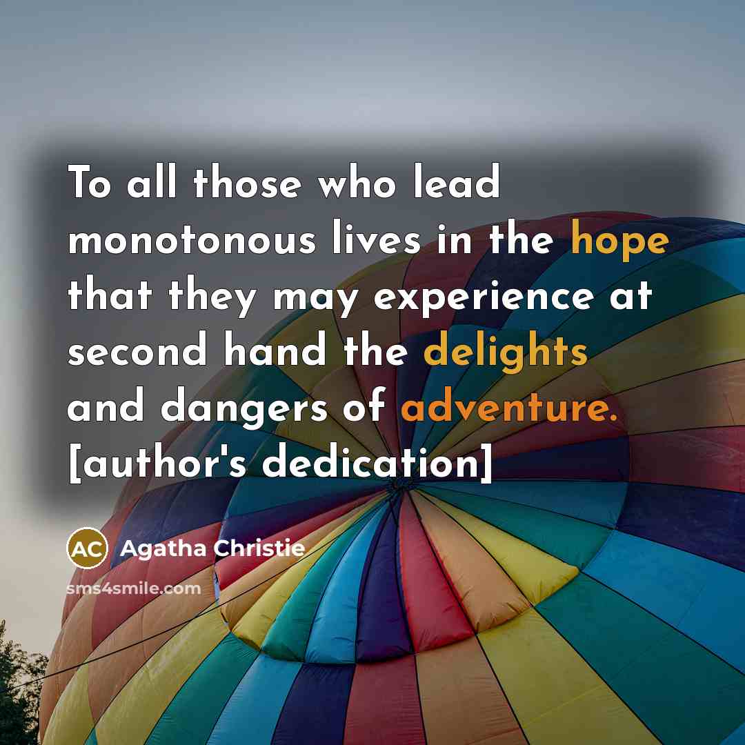 “To all those who lead monotonous lives in the hope that they may experience at second hand the delights and dangers of adventure. [author's dedication]” quote by Agatha Christie
