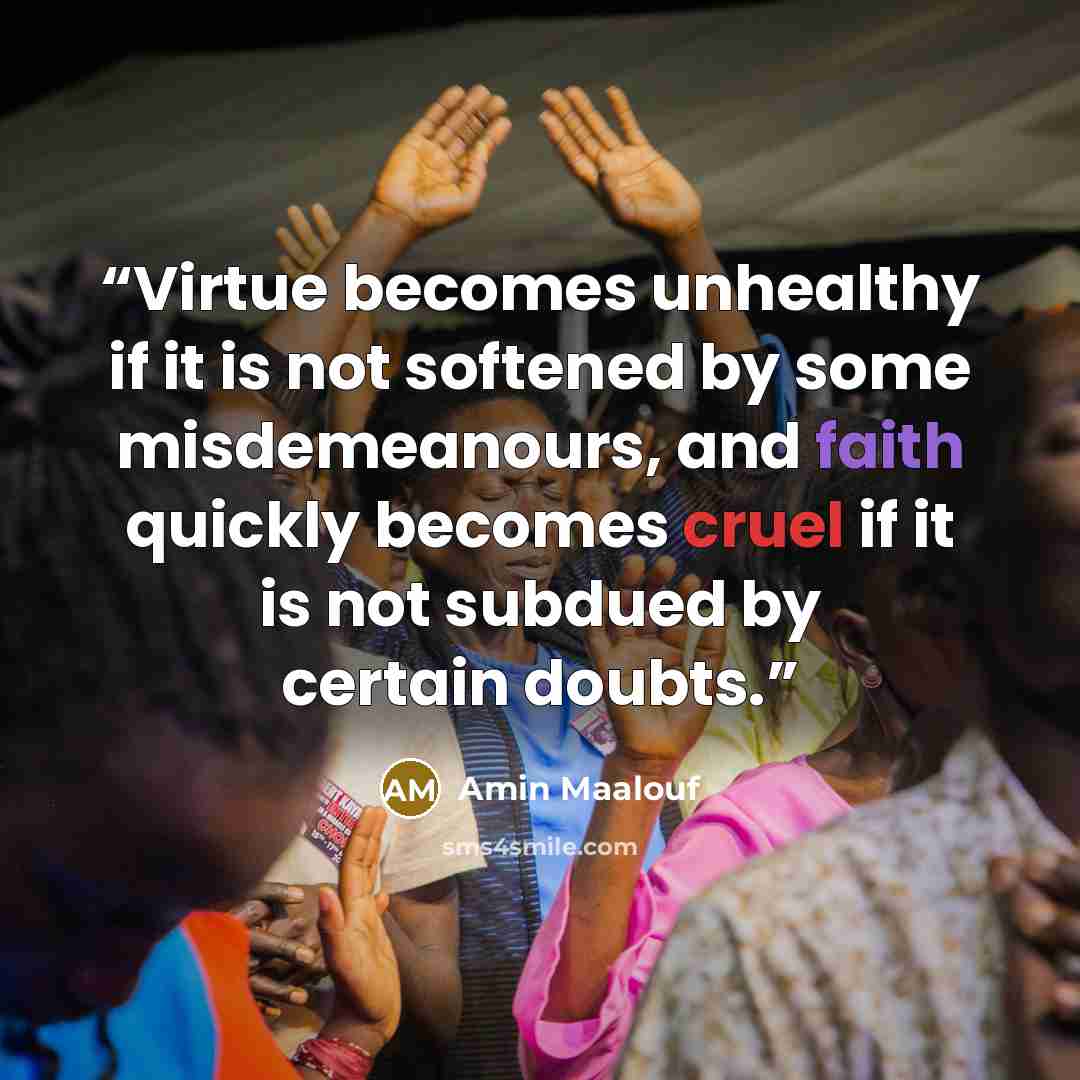 “Virtue becomes unhealthy if it is not softened by some misdemeanours, and faith quickly becomes cruel if it is not subdued by certain doubts.” quote by Amin Maalouf