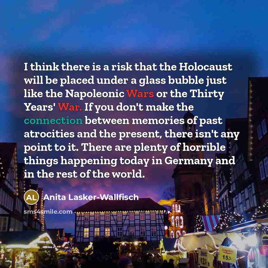 “I think there is a risk that the Holocaust will be placed under a glass bubble just like the Napoleonic Wars or the Thirty Years' War. If you don't make the connection between memories of past atrocities and the present, there isn't any point to it. There are plenty of horrible things happening…” quote by Anita Lasker-Wallfisch