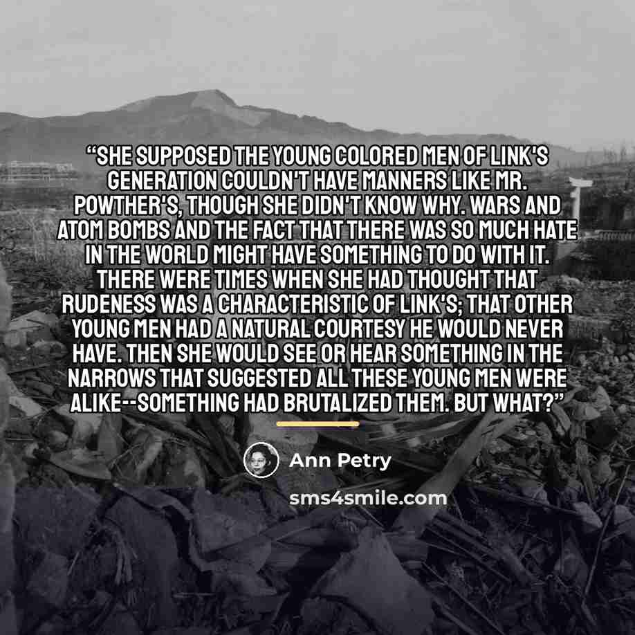 “She supposed the young colored men of Link's generation couldn't have manners like Mr. Powther's, though she didn't know why. Wars and atom bombs and the fact that there was so much hate in the world might have something to do with it. There were times when she had thought that rudeness was a…” quote by Ann Petry