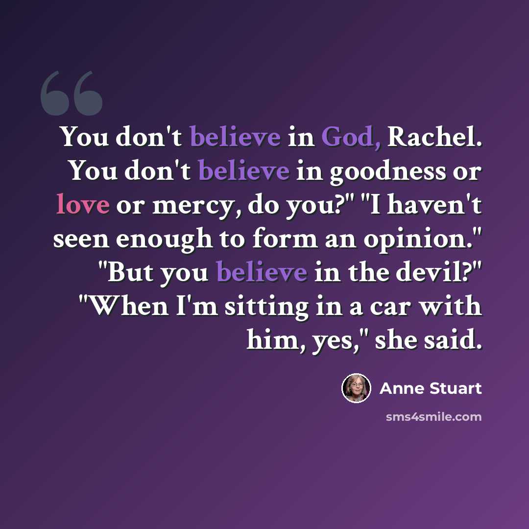 “You don't believe in God, Rachel. You don't believe in goodness or love or mercy, do you?" "I haven't seen enough to form an opinion." "But you believe in the devil?" "When I'm sitting in a car with him, yes," she said.” quote by Anne Stuart
