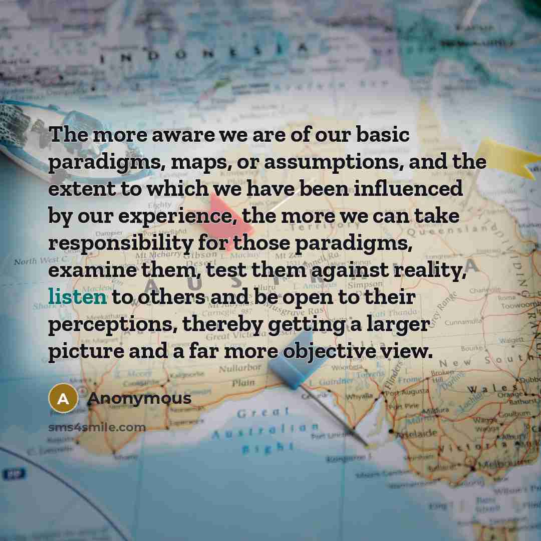 “The more aware we are of our basic paradigms, maps, or assumptions, and the extent to which we have been influenced by our experience, the more we can take responsibility for those paradigms, examine them, test them against reality, listen to others and be open to their perceptions, thereby…” quote by Anonymous