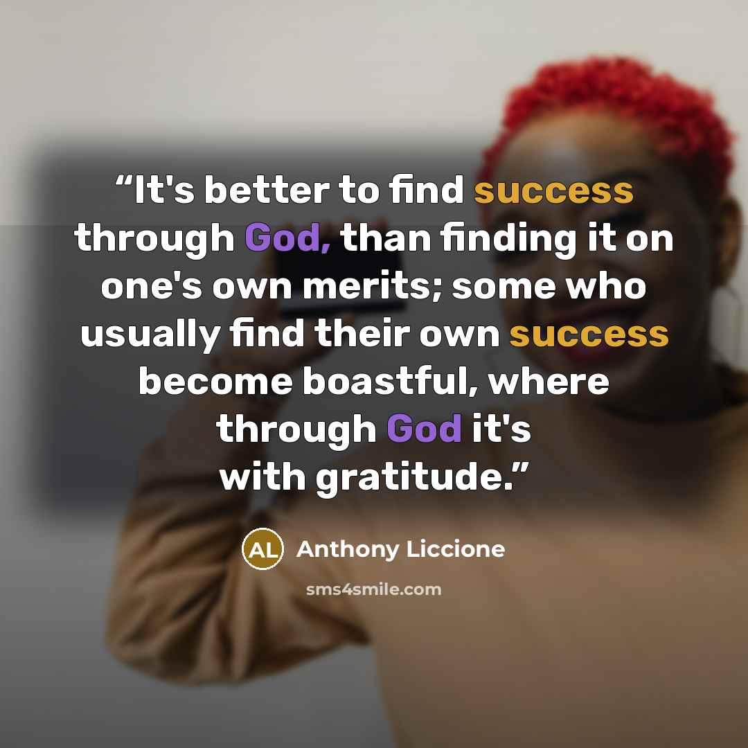 “It's better to find success through God, than finding it on one's own merits; some who usually find their own success become boastful, where through God it's with gratitude.” quote by Anthony Liccione
