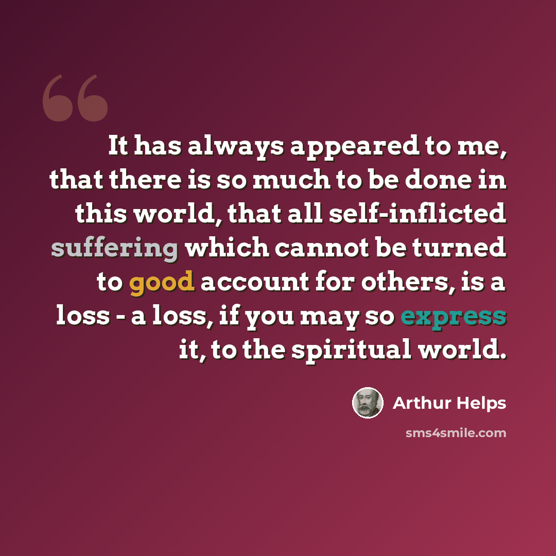 “It has always appeared to me, that there is so much to be done in this world, that all self-inflicted suffering which cannot be turned to good account for others, is a loss - a loss, if you may so express it, to the spiritual world.” quote by Arthur Helps