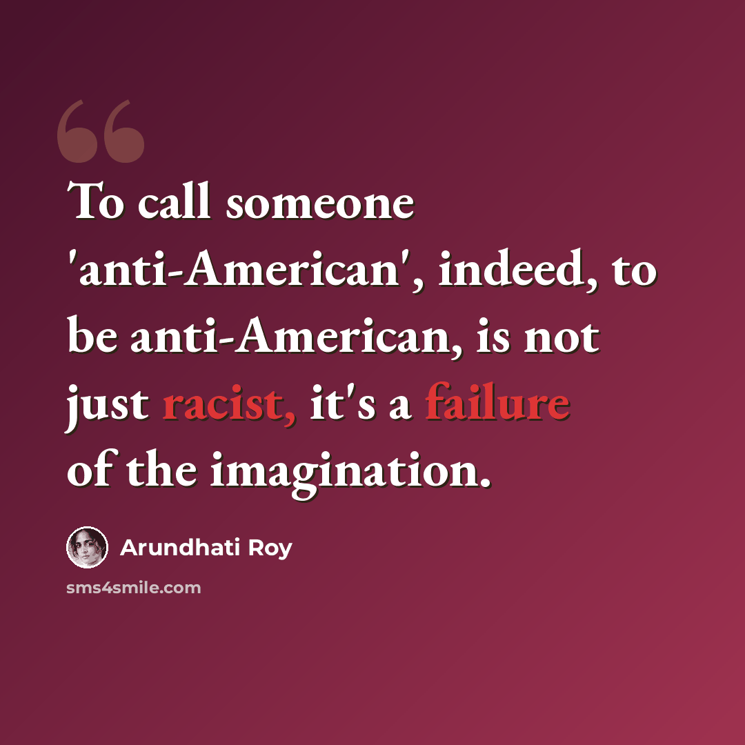 “To call someone 'anti-American', indeed, to be anti-American, is not just racist, it's a failure of the imagination.” quote by Arundhati Roy