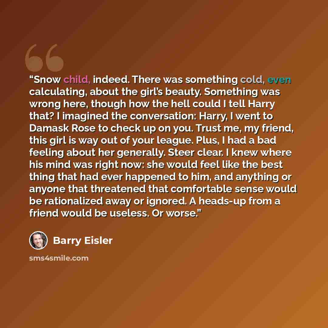 “Snow child, indeed. There was something cold, even calculating, about the girl’s beauty. Something was wrong here, though how the hell could I tell Harry that? I imagined the conversation: Harry, I went to Damask Rose to check up on you. Trust me, my friend, this girl is way out of your league…” quote by Barry Eisler