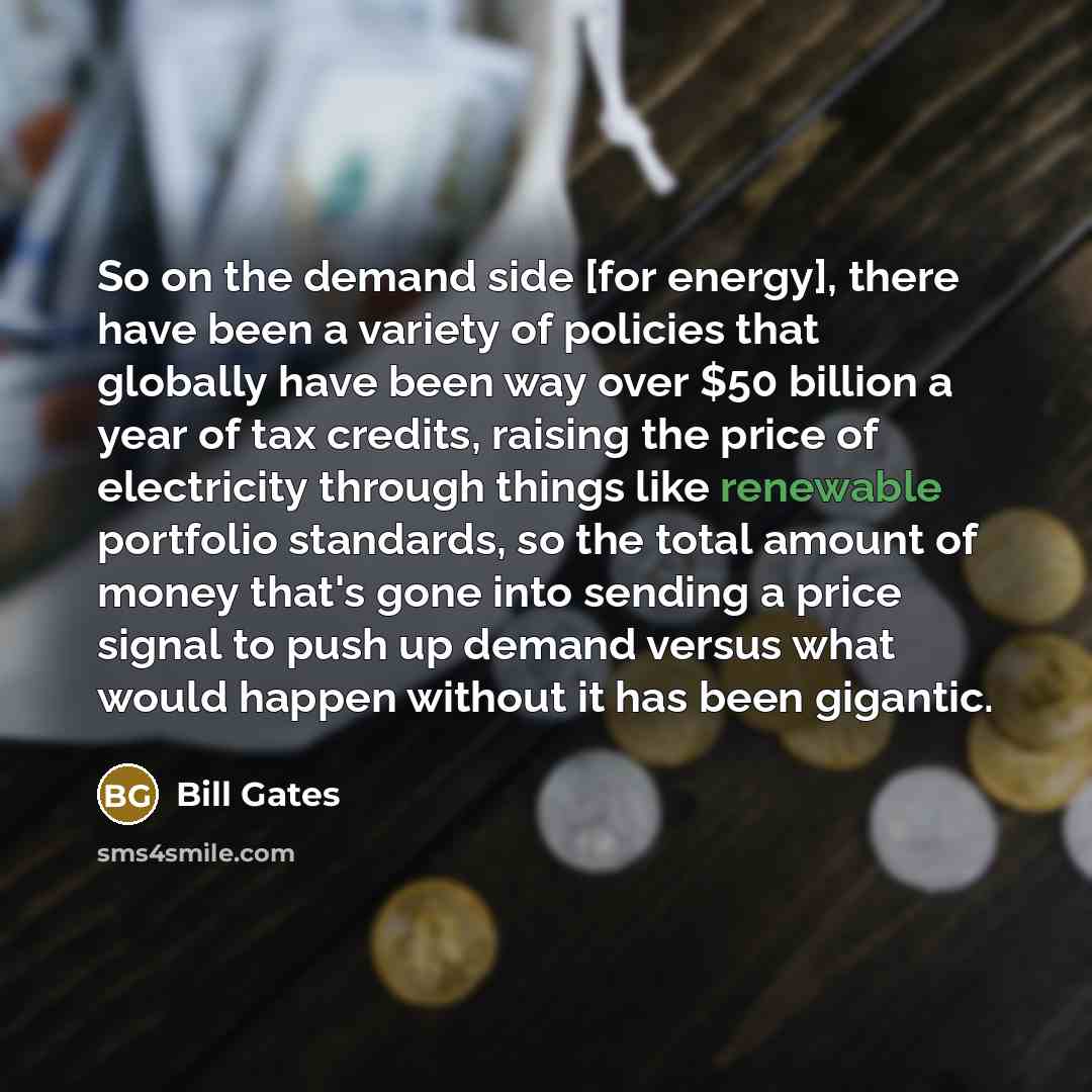 “So on the demand side [for energy], there have been a variety of policies that globally have been way over $50 billion a year of tax credits, raising the price of electricity through things like renewable portfolio standards, so the total amount of money that's gone into sending a price signal to…” quote by Bill Gates