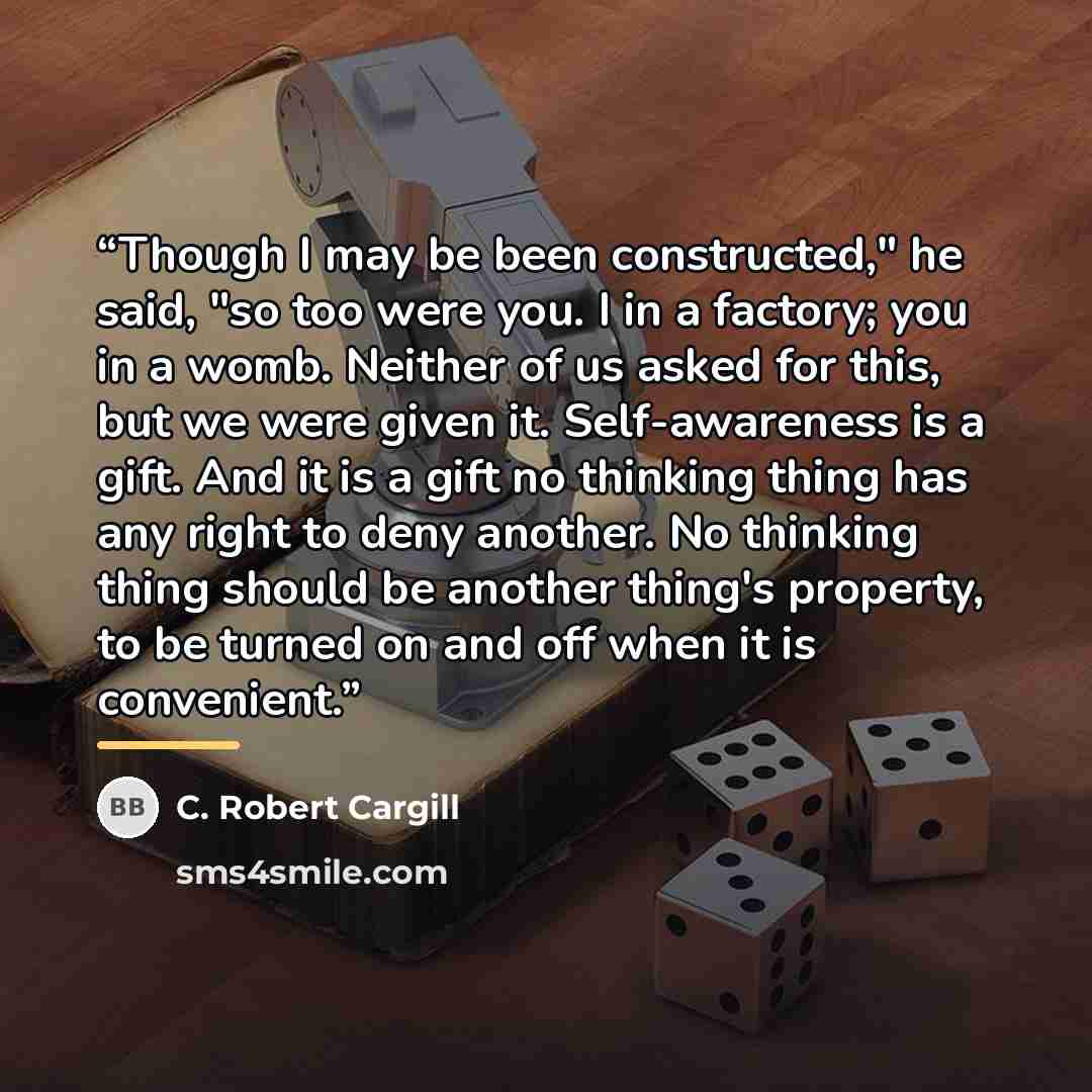 “Though I may be been constructed," he said, "so too were you. I in a factory; you in a womb. Neither of us asked for this, but we were given it. Self-awareness is a gift. And it is a gift no thinking thing has any right to deny another. No thinking thing should be another thing's property, to be…” quote by C. Robert Cargill