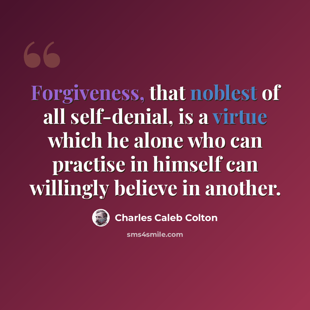 “Forgiveness, that noblest of all self-denial, is a virtue which he alone who can practise in himself can willingly believe in another.” quote by Charles Caleb Colton
