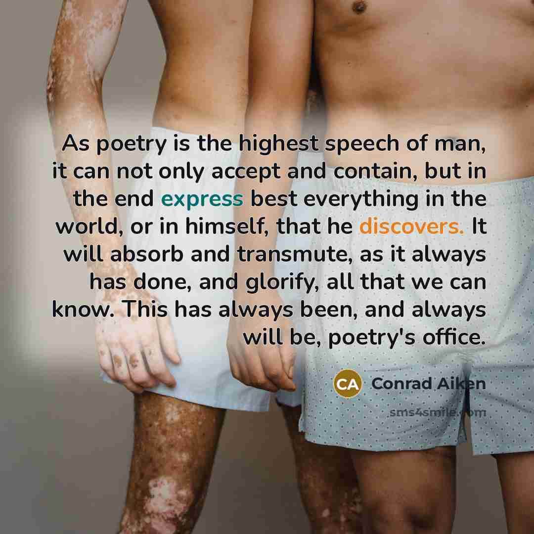 “As poetry is the highest speech of man, it can not only accept and contain, but in the end express best everything in the world, or in himself, that he discovers. It will absorb and transmute, as it always has done, and glorify, all that we can know. This has always been, and always will be…” quote by Conrad Aiken