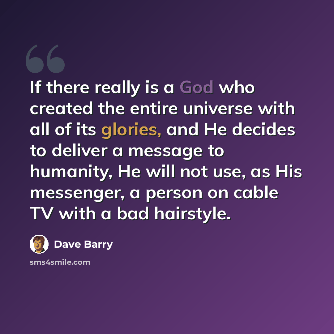 “If there really is a God who created the entire universe with all of its glories, and He decides to deliver a message to humanity, He will not use, as His messenger, a person on cable TV with a bad hairstyle.” quote by Dave Barry