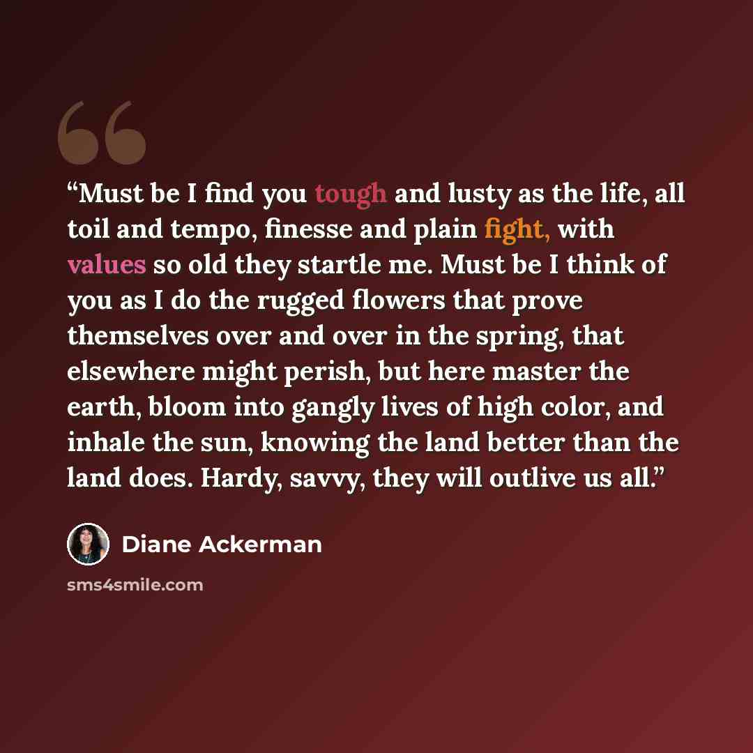 “Must be I find you tough and lusty as the life, all toil and tempo, finesse and plain fight, with values so old they startle me. Must be I think of you as I do the rugged flowers that prove themselves over and over in the spring, that elsewhere might perish, but here master the earth, bloom into…” quote by Diane Ackerman