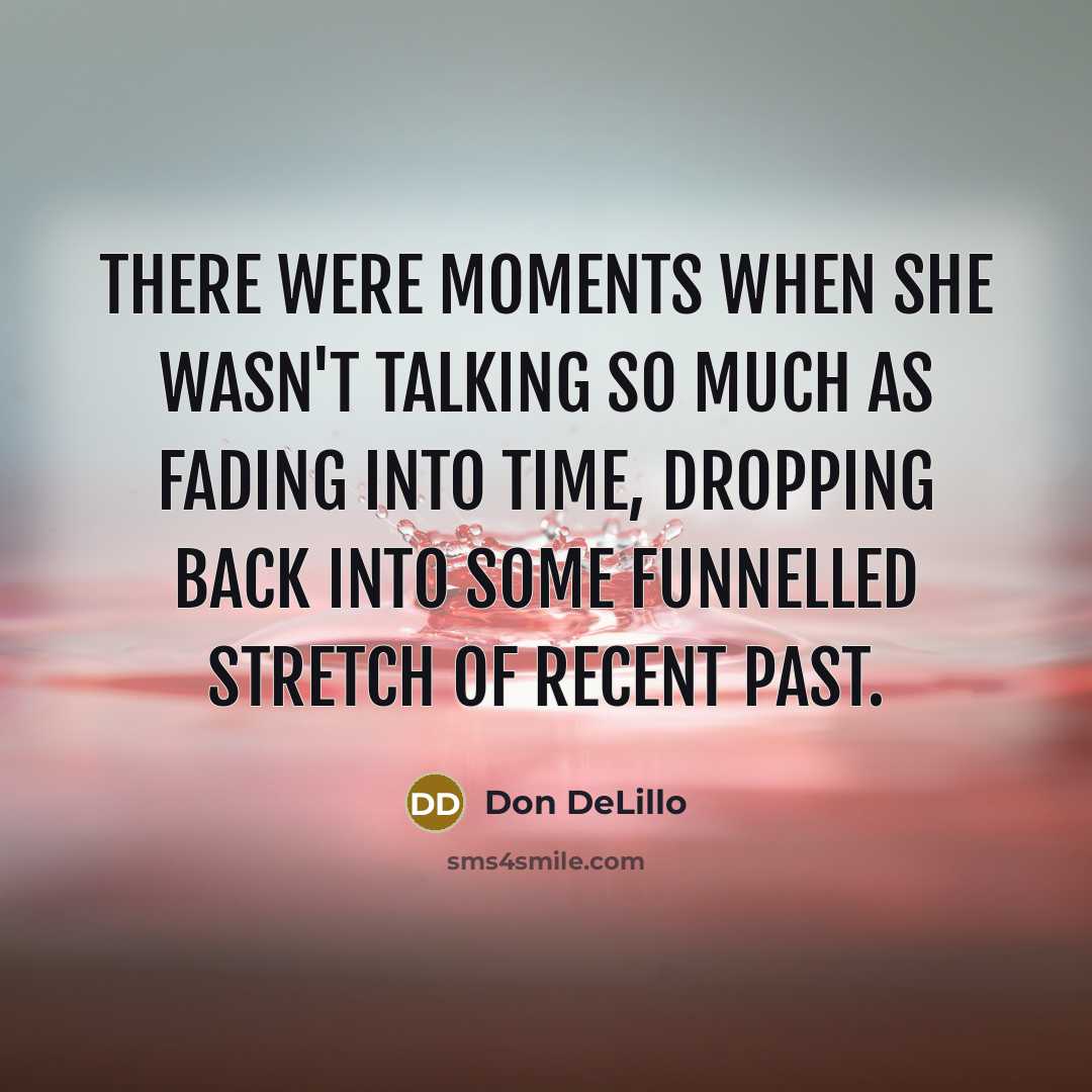 “There were moments when she wasn't talking so much as fading into time, dropping back into some funnelled stretch of recent past.” quote by Don DeLillo