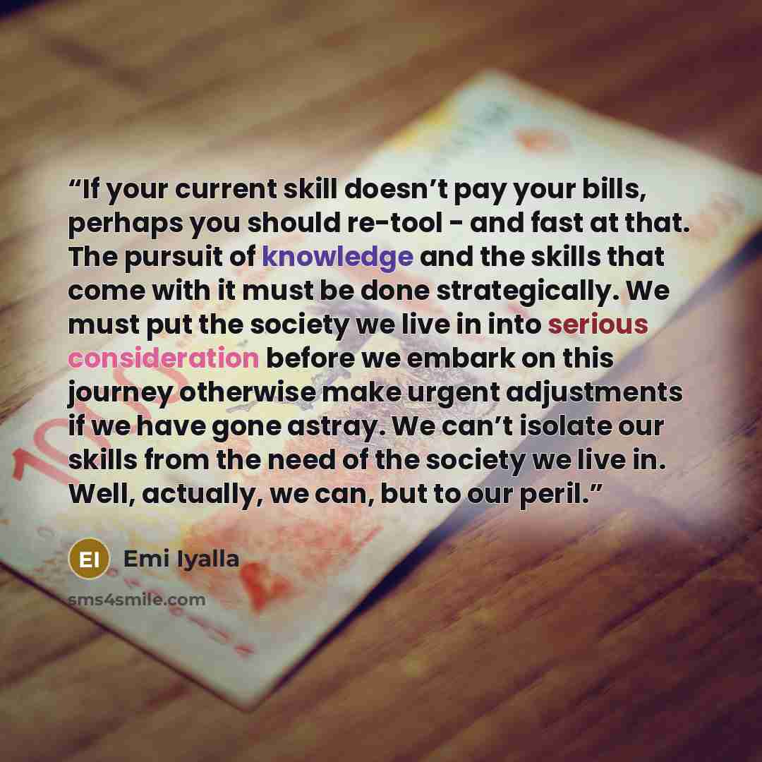 “If your current skill doesn’t pay your bills, perhaps you should re-tool - and fast at that. The pursuit of knowledge and the skills that come with it must be done strategically. We must put the society we live in into serious consideration before we embark on this journey otherwise make urgent…” quote by Emi Iyalla
