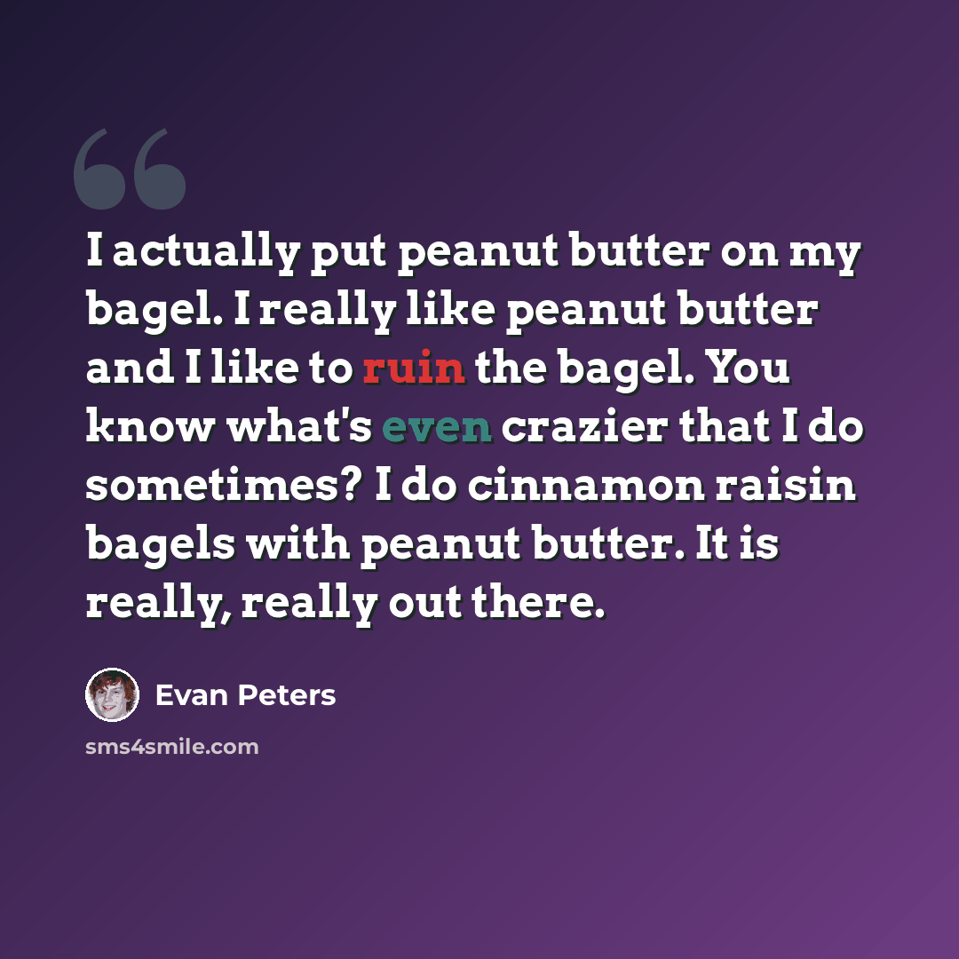 “I actually put peanut butter on my bagel. I really like peanut butter and I like to ruin the bagel. You know what's even crazier that I do sometimes? I do cinnamon raisin bagels with peanut butter. It is really, really out there.” quote by Evan Peters