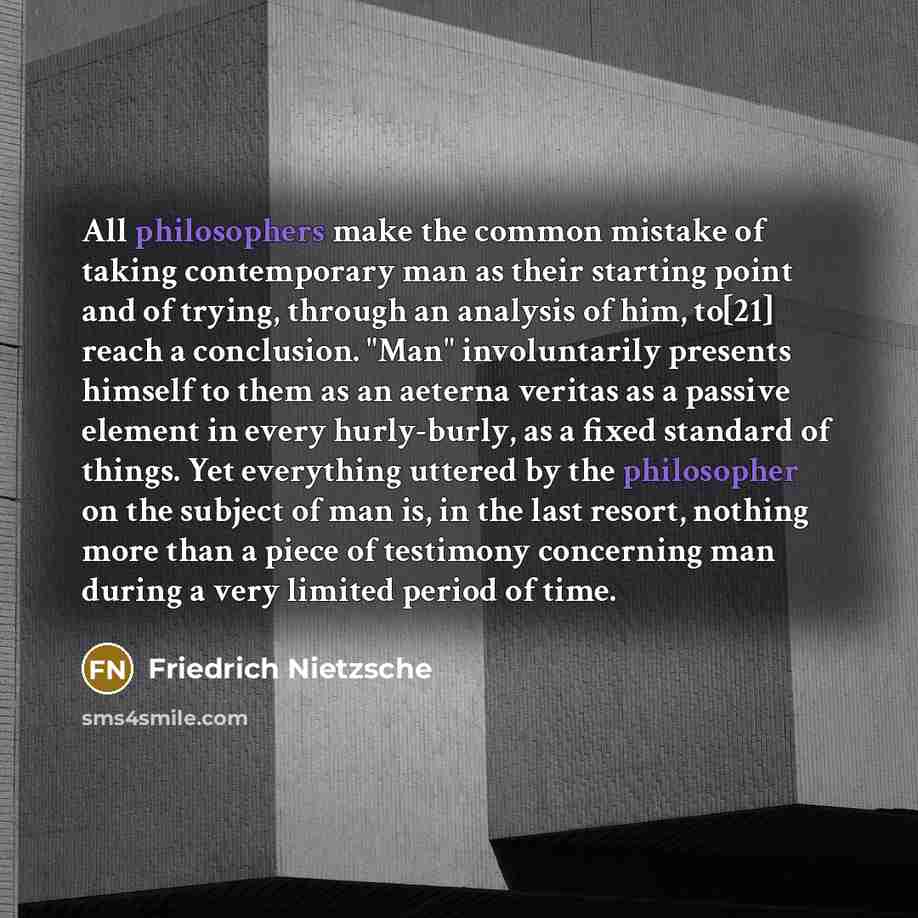 “All philosophers make the common mistake of taking contemporary man as their starting point and of trying, through an analysis of him, to[21] reach a conclusion. "Man" involuntarily presents himself to them as an aeterna veritas as a passive element in every hurly-burly, as a fixed standard of…” quote by Friedrich Nietzsche