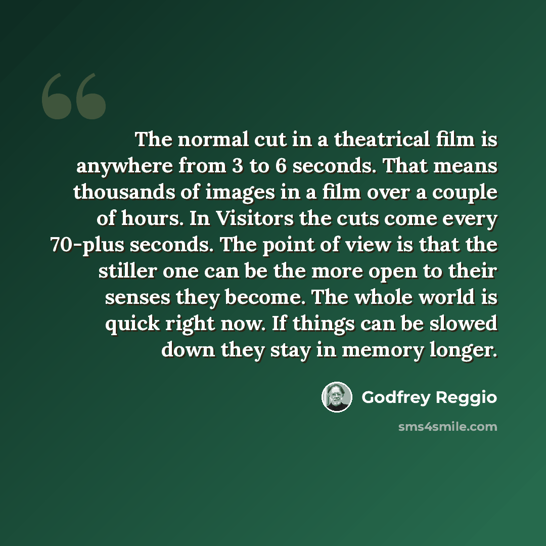 “The normal cut in a theatrical film is anywhere from 3 to 6 seconds. That means thousands of images in a film over a couple of hours. In Visitors the cuts come every 70-plus seconds. The point of view is that the stiller one can be the more open to their senses they become. The whole world is…” quote by Godfrey Reggio
