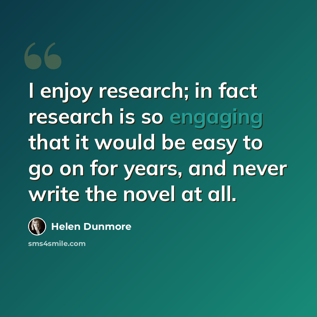 “I enjoy research; in fact research is so engaging that it would be easy to go on for years, and never write the novel at all.” quote by Helen Dunmore