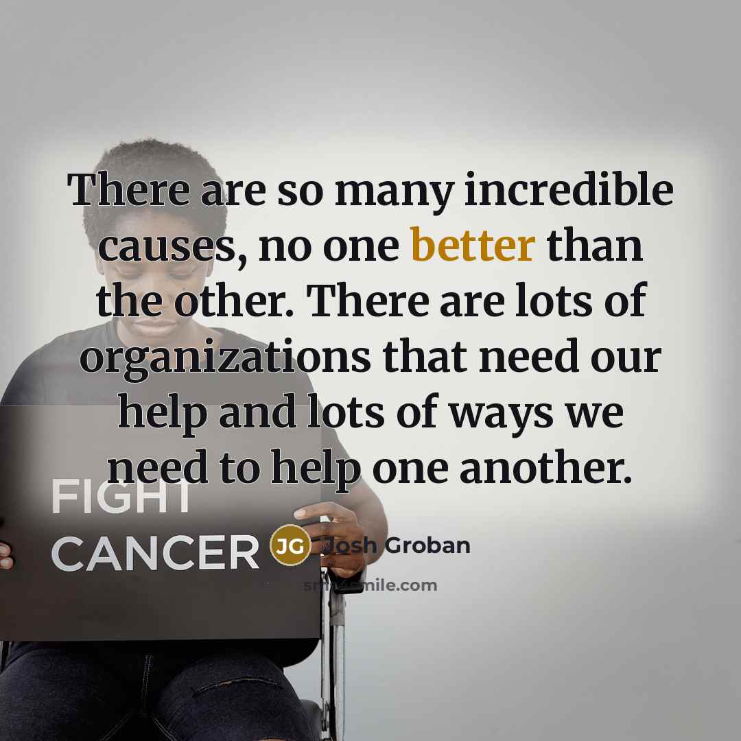 “There are so many incredible causes, no one better than the other. There are lots of organizations that need our help and lots of ways we need to help one another.” quote by Josh Groban
