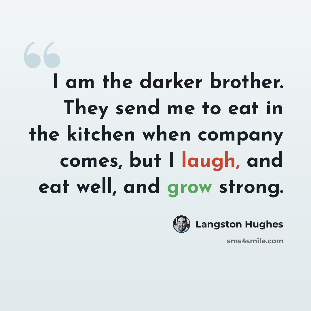 “I am the darker brother. They send me to eat in the kitchen when company comes, but I laugh, and eat well, and grow strong.” quote by Langston Hughes