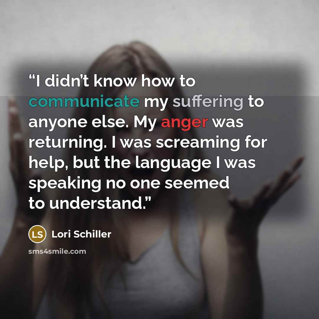 “I didn’t know how to communicate my suffering to anyone else. My anger was returning. I was screaming for help, but the language I was speaking no one seemed to understand.” quote by Lori Schiller