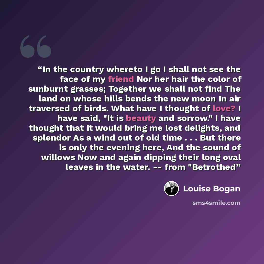“In the country whereto I go I shall not see the face of my friend Nor her hair the color of sunburnt grasses; Together we shall not find The land on whose hills bends the new moon In air traversed of birds. What have I thought of love? I have said, "It is beauty and sorrow." I have thought that it…” quote by Louise Bogan