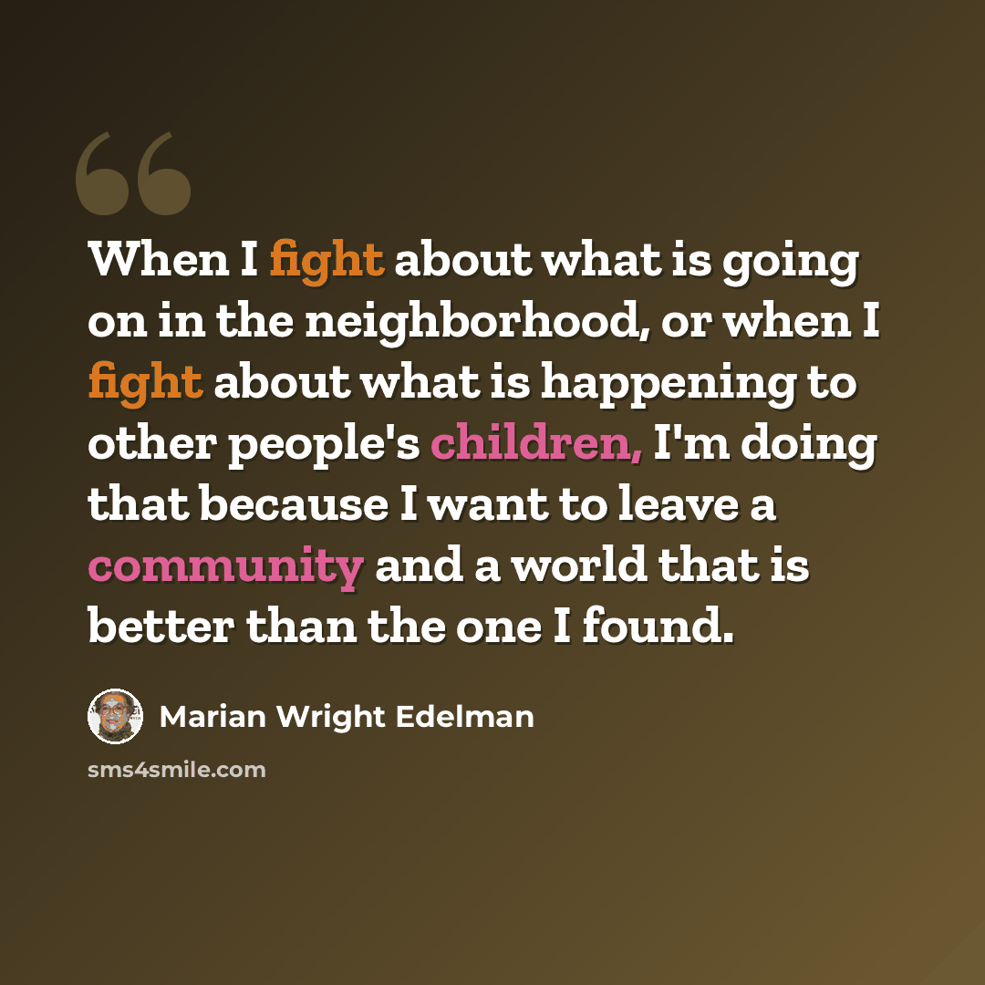 “When I fight about what is going on in the neighborhood, or when I fight about what is happening to other people's children, I'm doing that because I want to leave a community and a world that is better than the one I found.” quote by Marian Wright Edelman