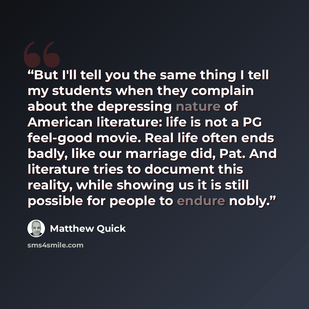 “But I'll tell you the same thing I tell my students when they complain about the depressing nature of American literature: life is not a PG feel-good movie. Real life often ends badly, like our marriage did, Pat. And literature tries to document this reality, while showing us it is still possible…” quote by Matthew Quick