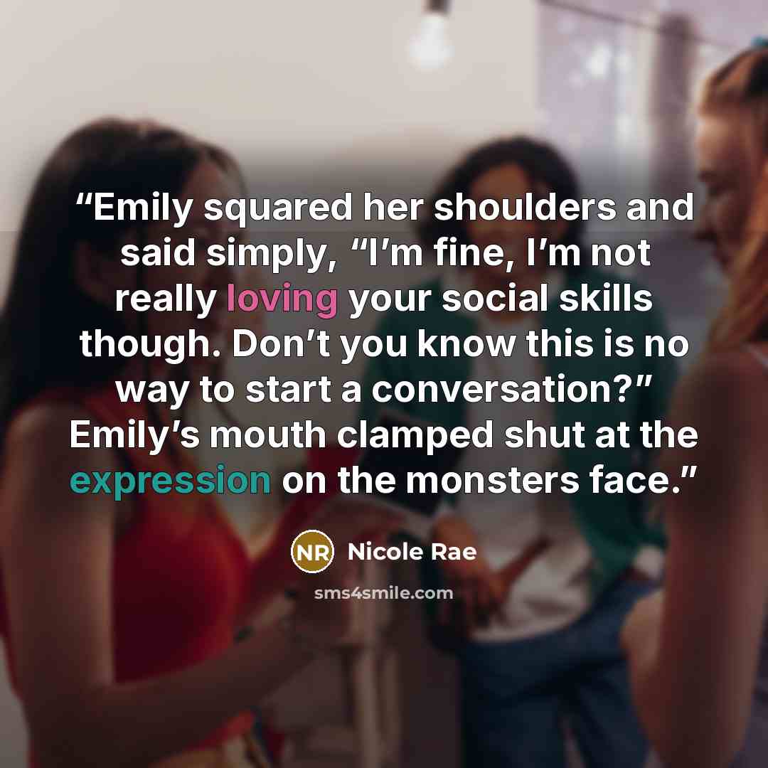 “Emily squared her shoulders and said simply, “I’m fine, I’m not really loving your social skills though. Don’t you know this is no way to start a conversation?” Emily’s mouth clamped shut at the expression on the monsters face.” quote by Nicole Rae