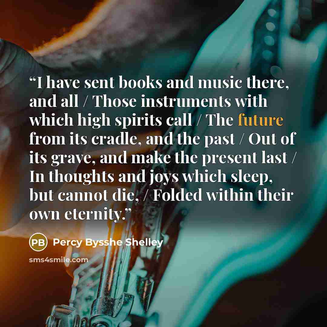 “I have sent books and music there, and all / Those instruments with which high spirits call / The future from its cradle, and the past / Out of its grave, and make the present last / In thoughts and joys which sleep, but cannot die, / Folded within their own eternity.” quote by Percy Bysshe Shelley