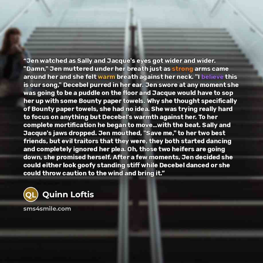 “Jen watched as Sally and Jacque's eyes got wider and wider. "Damn," Jen muttered under her breath just as strong arms came around her and she felt warm breath against her neck. "I believe this is our song," Decebel purred in her ear. Jen swore at any moment she was going to be a puddle on the…” quote by Quinn Loftis