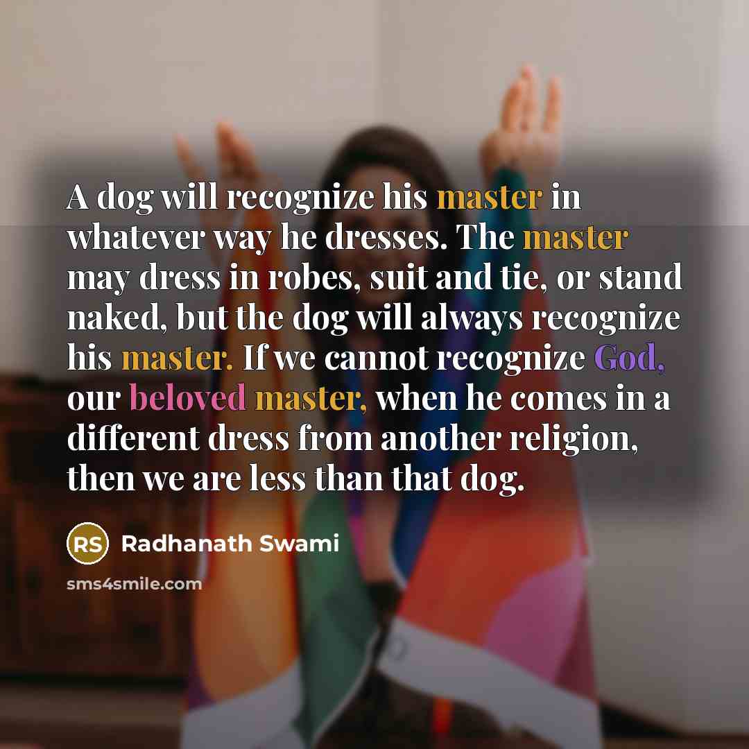 “A dog will recognize his master in whatever way he dresses. The master may dress in robes, suit and tie, or stand naked, but the dog will always recognize his master. If we cannot recognize God, our beloved master, when he comes in a different dress from another religion, then we are less than…” quote by Radhanath Swami