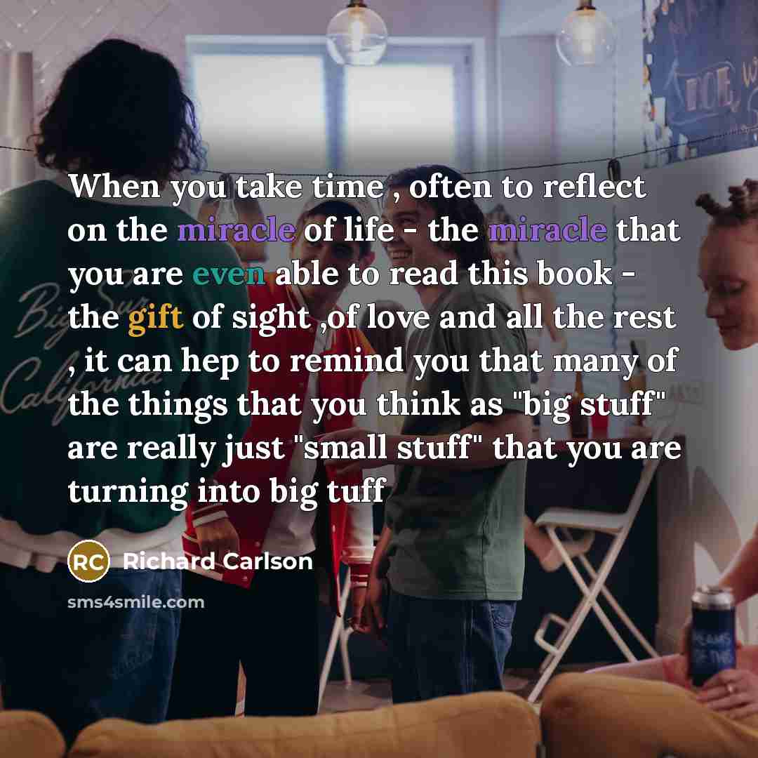 “When you take time , often to reflect on the miracle of life - the miracle that you are even able to read this book - the gift of sight ,of love and all the rest , it can hep to remind you that many of the things that you think as "big stuff" are really just "small stuff" that you are turning into…” quote by Richard Carlson