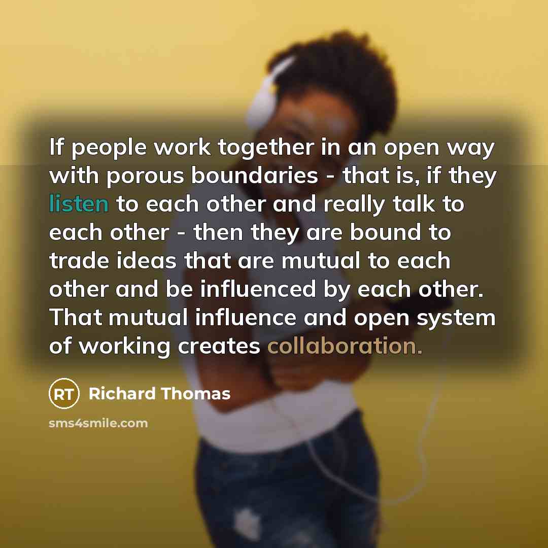 “If people work together in an open way with porous boundaries - that is, if they listen to each other and really talk to each other - then they are bound to trade ideas that are mutual to each other and be influenced by each other. That mutual influence and open system of working creates…” quote by Richard Thomas