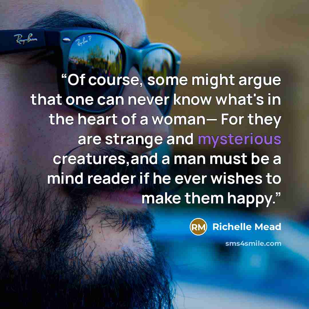 “Of course, some might argue that one can never know what's in the heart of a woman— For they are strange and mysterious creatures,and a man must be a mind reader if he ever wishes to make them happy.” quote by Richelle Mead