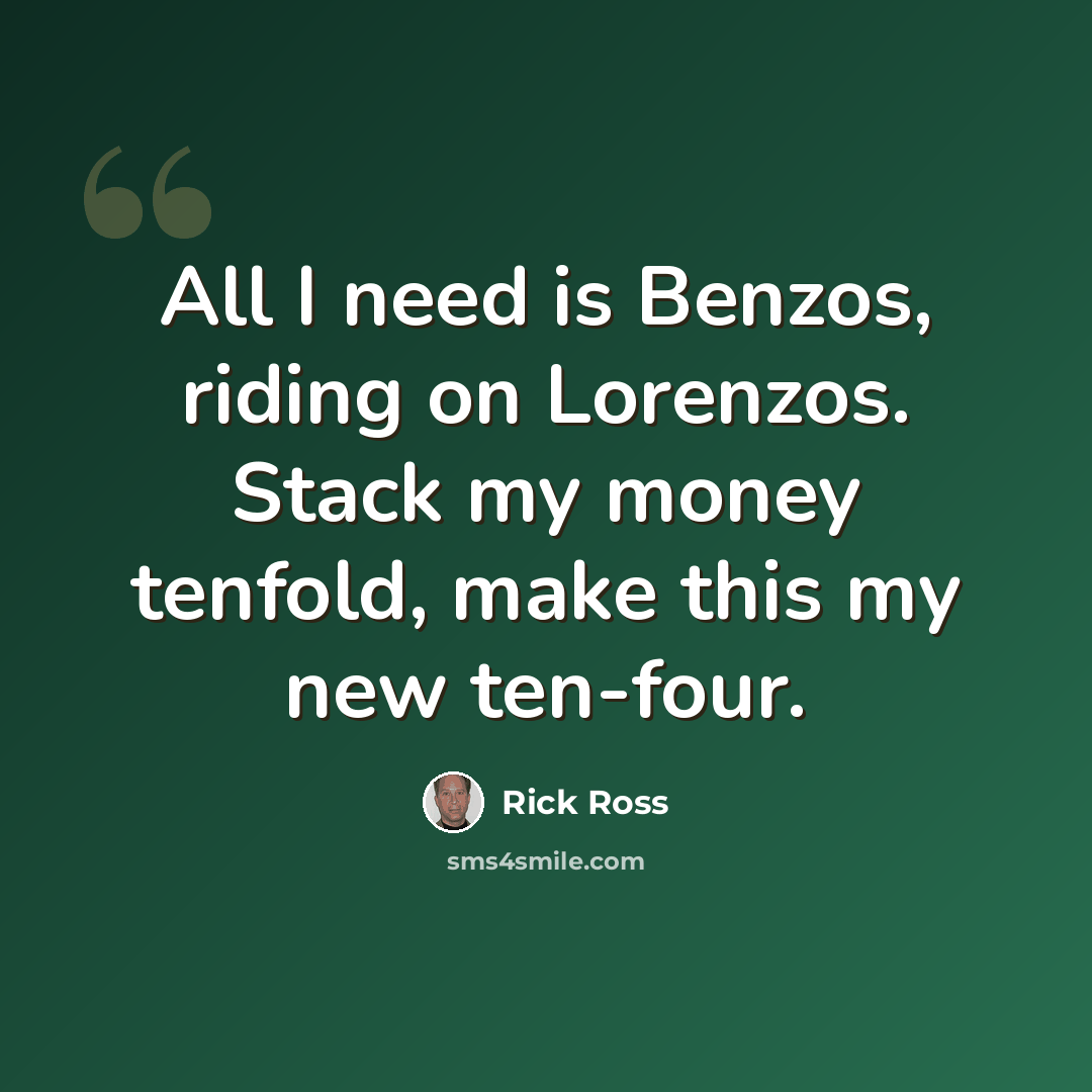 “All I need is Benzos, riding on Lorenzos. Stack my money tenfold, make this my new ten-four.” quote by Rick Ross