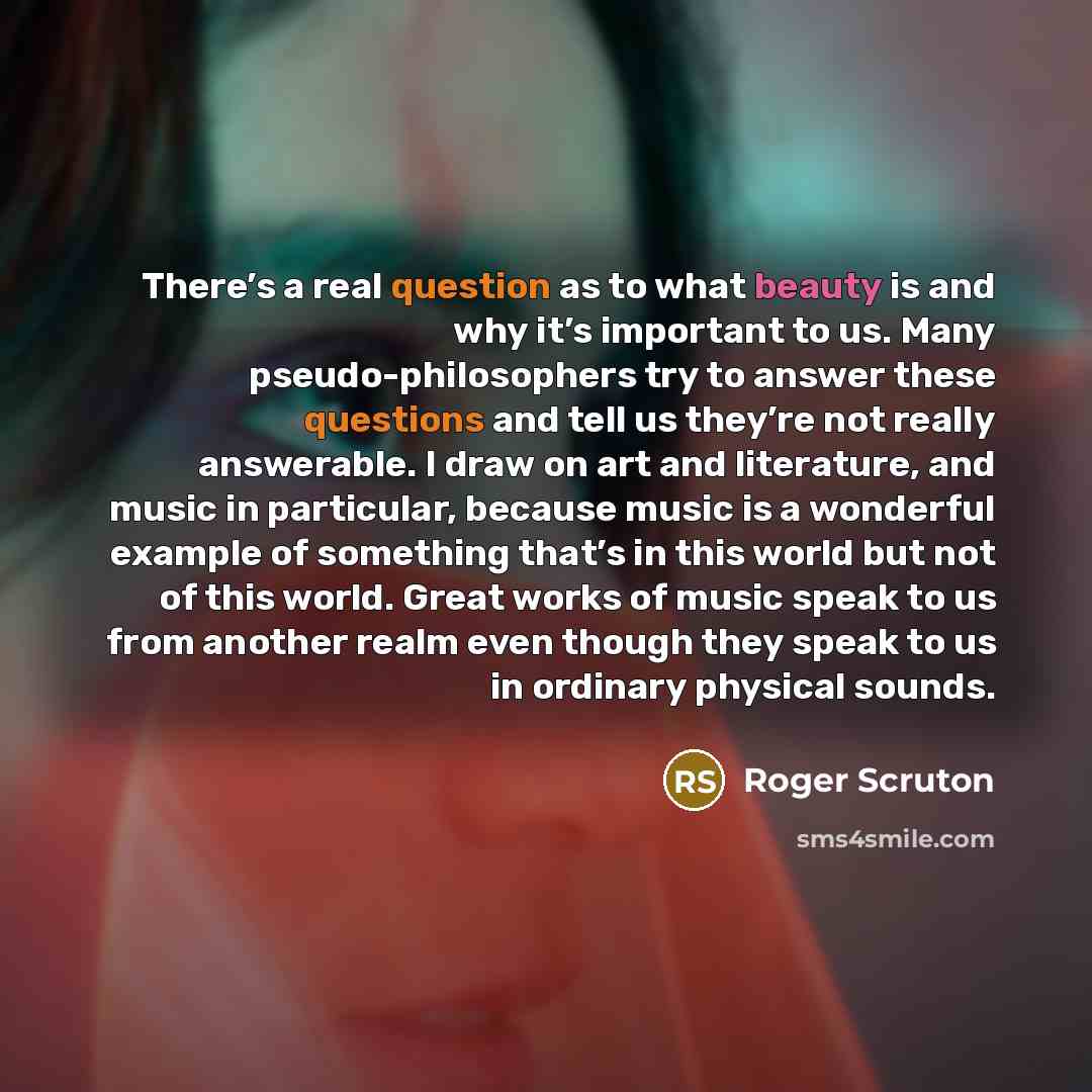 “There’s a real question as to what beauty is and why it’s important to us. Many pseudo-philosophers try to answer these questions and tell us they’re not really answerable. I draw on art and literature, and music in particular, because music is a wonderful example of something that’s in this world…” quote by Roger Scruton
