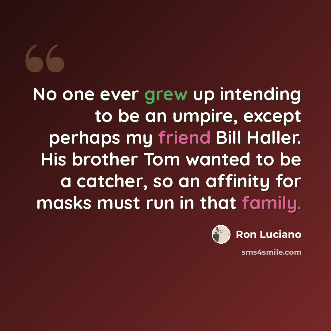“No one ever grew up intending to be an umpire, except perhaps my friend Bill Haller. His brother Tom wanted to be a catcher, so an affinity for masks must run in that family.” quote by Ron Luciano
