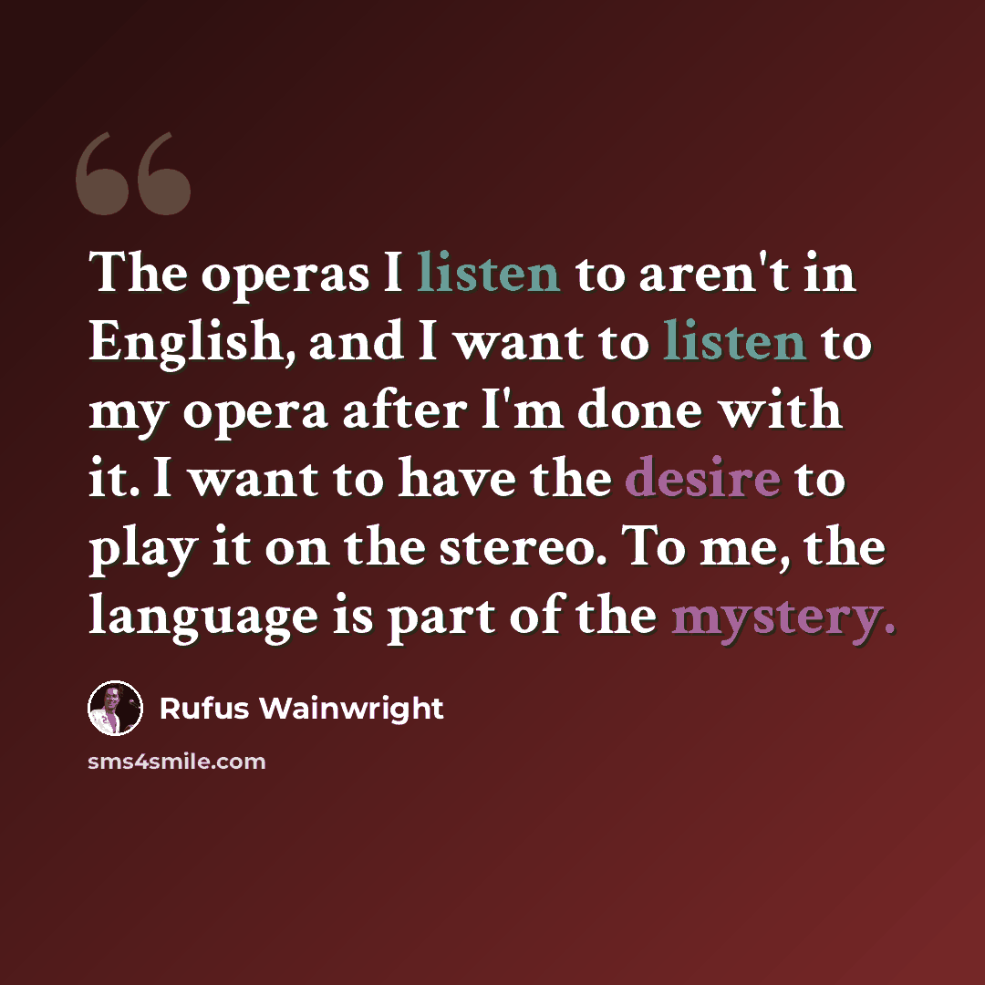 “The operas I listen to aren't in English, and I want to listen to my opera after I'm done with it. I want to have the desire to play it on the stereo. To me, the language is part of the mystery.” quote by Rufus Wainwright