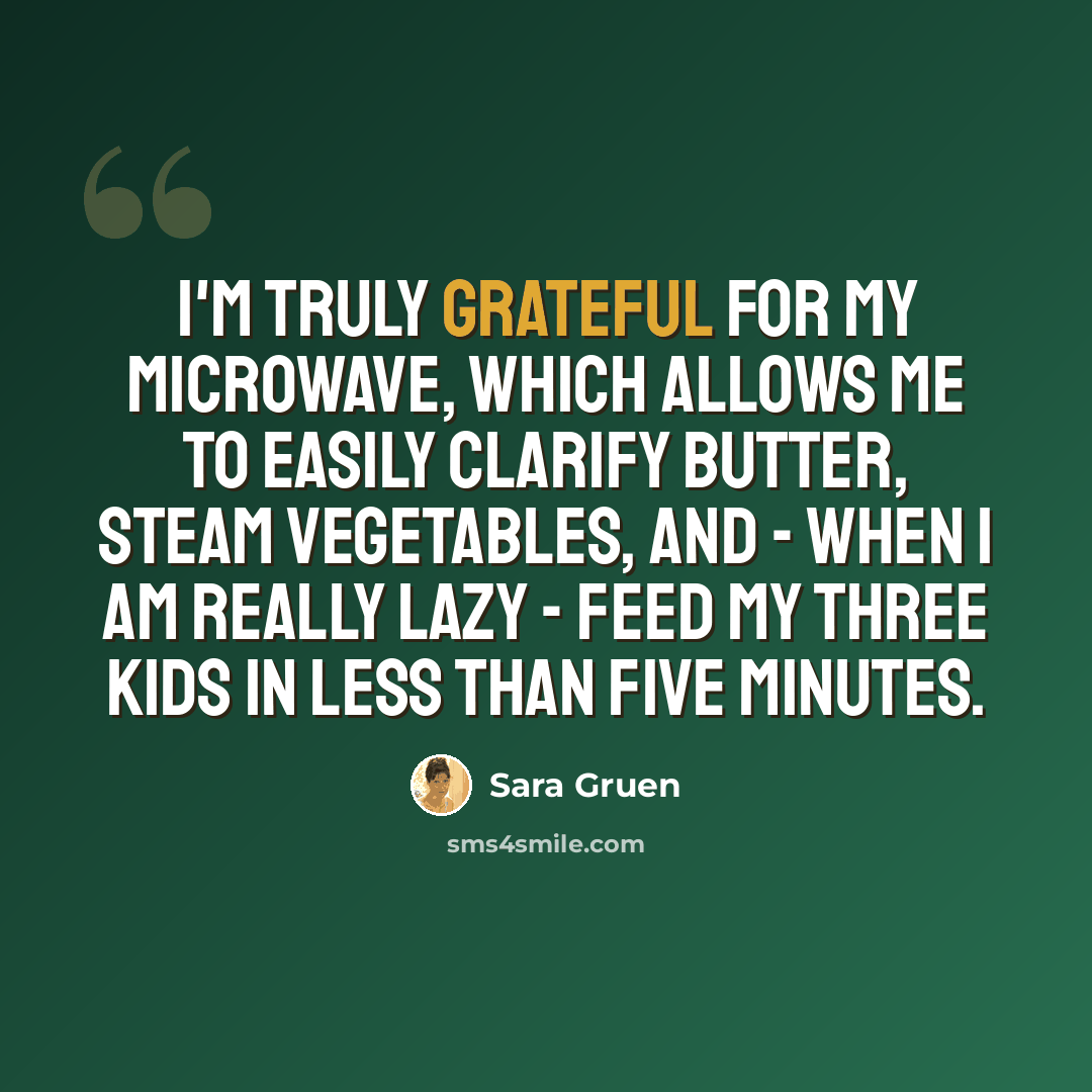 “I'm truly grateful for my microwave, which allows me to easily clarify butter, steam vegetables, and - when I am really lazy - feed my three kids in less than five minutes.” quote by Sara Gruen