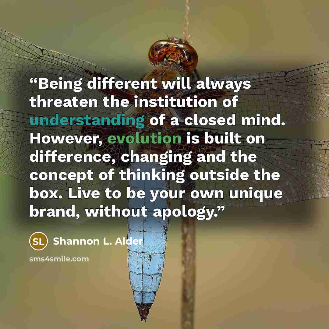 “Being different will always threaten the institution of understanding of a closed mind. However, evolution is built on difference, changing and the concept of thinking outside the box. Live to be your own unique brand, without apology.” quote by Shannon L. Alder