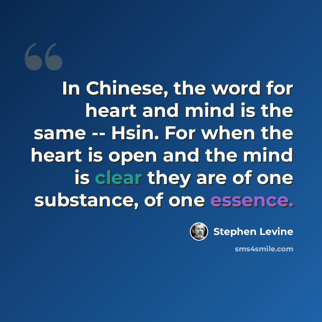 “In Chinese, the word for heart and mind is the same -- Hsin. For when the heart is open and the mind is clear they are of one substance, of one essence.” quote by Stephen Levine